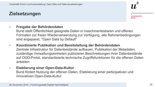 Universität Zürich Lunchveranstaltung: Open Data und Datenvisualisierungen
2928. November 2018 – Forschungsstelle Digitale Nachhaltigkeit
Zielsetzungen
> Freigabe der Behördendaten
Bund stellt Öffentlichkeit geeignete Daten in maschinenlesbaren und offenen
Formaten zur freien Wiederverwendung zur Verfügung, alle Rahmenbedingungen
sind angepasst, "Open Data by Default"
> Koordinierte Publikation und Bereitstellung der Behördendaten
Zentrale Infrastruktur für Datenbestände aufbauen, Publikation der Metadaten,
zuständige Verwaltungseinheiten publizieren Beschreibungen ihrer Datenbestände
auf OGD-Portal, standardisierte technische Zugriffsfunktionen für die offenen Daten
anbieten
> Etablierung einer Open-Data-Kultur
Bund fördert Nutzung der offenen Daten, Etablierung einer partizipativen und
innovativen Open-Data-Kultur
 