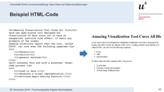 Universität Zürich Lunchveranstaltung: Open Data und Datenvisualisierungen
4528. November 2018 – Forschungsstelle Digitale Nachhaltigkeit
<h1>Amazing Visualization Tool Cures All Ills</h1>
<p>A new open-source tool designed for
visualization of data turns out to have an
unexpected, positive side effect: it heals any
ailments of the viewer.
Leading scientists report that the tool, called
D3000, can cure even the following symptoms:</p>
<ul>
<li>fevers</li>
<li>chills</li>
<li>general malaise</li>
</ul>
<p>It achieves this end with a patented, three-
step process.</p>
<ol>
<li>Load in data.</li>
<li>Generate a visual representation.</li>
<li>Activate magic healing function.</li>
</ol>
Beispiel HTML-Code
 