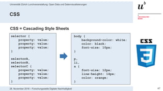 Universität Zürich Lunchveranstaltung: Open Data und Datenvisualisierungen
4728. November 2018 – Forschungsstelle Digitale Nachhaltigkeit
CSS
selector {
property: value;
property: value;
property: value;
}
selectorA,
selectorB,
selectorC {
property: value;
property: value;
property: value;
}
body {
background-color: white;
color: black;
font-size: 10px;
}
p,
li,
a {
font-size: 12px;
line-height: 14px;
color: orange;
}
CSS = Cascading Style Sheets
 