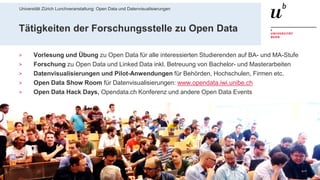 Universität Zürich Lunchveranstaltung: Open Data und Datenvisualisierungen
528. November 2018 – Forschungsstelle Digitale Nachhaltigkeit
Tätigkeiten der Forschungsstelle zu Open Data
> Vorlesung und Übung zu Open Data für alle interessierten Studierenden auf BA- und MA-Stufe
> Forschung zu Open Data und Linked Data inkl. Betreuung von Bachelor- und Masterarbeiten
> Datenvisualisierungen und Pilot-Anwendungen für Behörden, Hochschulen, Firmen etc.
> Open Data Show Room für Datenvisualisierungen: www.opendata.iwi.unibe.ch
> Open Data Hack Days, Opendata.ch Konferenz und andere Open Data Events
 