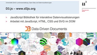 Universität Zürich Lunchveranstaltung: Open Data und Datenvisualisierungen
5628. November 2018 – Forschungsstelle Digitale Nachhaltigkeit
D3.js – www.d3js.org
> JavaScript Bibliothek für interaktive Datenvisualisierungen
> Arbeitet mit JavaScript, HTML, CSS und SVG im DOM
 