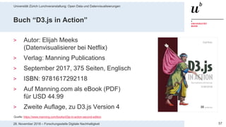 Universität Zürich Lunchveranstaltung: Open Data und Datenvisualisierungen
5728. November 2018 – Forschungsstelle Digitale Nachhaltigkeit
Buch “D3.js in Action”
> Autor: Elijah Meeks
(Datenvisualisierer bei Netflix)
> Verlag: Manning Publications
> September 2017, 375 Seiten, Englisch
> ISBN: 9781617292118
> Auf Manning.com als eBook (PDF)
für USD 44.99
> Zweite Auflage, zu D3.js Version 4
Quelle: https://www.manning.com/books/d3js-in-action-second-edition
 