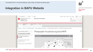 Universität Zürich Lunchveranstaltung: Open Data und Datenvisualisierungen
7628. November 2018 – Forschungsstelle Digitale Nachhaltigkeit
Integration in BAFU Website
Link: https://www.bafu.admin.ch/bafu/de/home/themen/chemikalien/zustand/schadstoffregister-swissprtr/pilotprojekt-visualisierung-swissprtr.html
 