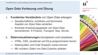 Universität Zürich Lunchveranstaltung: Open Data und Datenvisualisierungen
7828. November 2018 – Forschungsstelle Digitale Nachhaltigkeit
Open Data Vorlesung und Übung
1. Fundiertes Verständnis von Open Data erlangen:
— Gesellschaftliche, rechtliche und technische
Aspekte von Open Data verstehen
— Konkrete Anwendungsgebiete von Open Data
kennenlernen  Finance, Transport, Geo, Aid etc.
2. Datenvisualisierungen konzipieren und umsetzen
— HTML, CSS, JavaScript und D3.js programmieren lernen
— Datenquellen und Code Snippets nutzen können
— Mit «echten» Daten von Data Coaches arbeiten
 