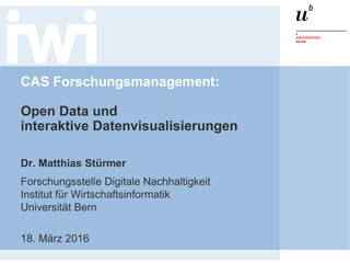CAS Forschungsmanagement:
Open Data und
interaktive Datenvisualisierungen
Dr. Matthias Stürmer
Forschungsstelle Digitale Nachhaltigkeit
Institut für Wirtschaftsinformatik
Universität Bern
18. März 2016
 