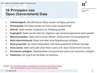 18. März 2016
Open Data und interaktive Datenvisualisierungen
10
10 Prinzipien von
Open (Government) Data
1. Vollständigkeit: Alle öffentlichen Daten werden verfügbar gemacht.
2. Primärquelle: Die Daten werden an ihrem Ursprung gesammelt.
3. Zeitnah: Daten werden umgehend zur Verfügung gestellt.
4. Zugänglich: Daten werden allen für möglichst viele Verwendungszwecke bereit gestellt.
5. Maschinenlesbar: Daten sind in einem offenen, strukturiertem Format gespeichert.
6. Nicht diskriminierend: Daten sind allen ohne Registrierung verfügbar.
7. Nicht proprietär: Zur Dateninterpretation wird keine proprietäre Software benötigt.
8. Freie Lizenz: Daten sind unter einer freien Lizenz (z.B. Open Government Licence).
9. Permanent verfügbar: Datenbestände sind permanent online und versioniert verfügbar.
10. Kostenlos: Der Zugriff auf die Daten ist kostenlos.
Quellen: http://sunlightfoundation.com/policy/documents/ten-open-data-principles/
http://www.netzpolitik.org/2010/8-open-government-data-prinzipien/
 