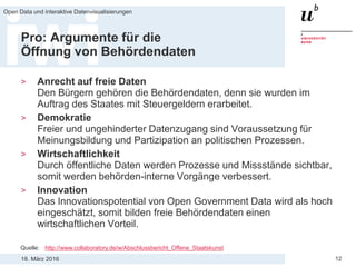 18. März 2016
Open Data und interaktive Datenvisualisierungen
12
Pro: Argumente für die
Öffnung von Behördendaten
> Anrecht auf freie Daten
Den Bürgern gehören die Behördendaten, denn sie wurden im
Auftrag des Staates mit Steuergeldern erarbeitet.
> Demokratie
Freier und ungehinderter Datenzugang sind Voraussetzung für
Meinungsbildung und Partizipation an politischen Prozessen.
> Wirtschaftlichkeit
Durch öffentliche Daten werden Prozesse und Missstände sichtbar,
somit werden behörden-interne Vorgänge verbessert.
> Innovation
Das Innovationspotential von Open Government Data wird als hoch
eingeschätzt, somit bilden freie Behördendaten einen
wirtschaftlichen Vorteil.
Quelle: http://www.collaboratory.de/w/Abschlussbericht_Offene_Staatskunst
 
