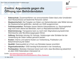 18. März 2016
Open Data und interaktive Datenvisualisierungen
16
Contra: Argumente gegen die
Öffnung von Behördendaten
> Datenschutz: Zusammenführen von anonymisierten Daten lässt unter Umständen
doch Rückschlüsse auf bestimmte Personen ziehen
> Staatssicherheit: Die Freigabe von Daten von Geheimdiensten oder Militär können
die Staatssicherheit gefährden, deshalb von OGD ausgenommen
> Fehlinterpretation: Rohdaten lassen falsche Interpretationen zu, Deutungshoheit
liegt nicht mehr alleine bei Behörden, kann zu Reputationsschäden führen
> Diskriminierung: Transparenz kann zu noch mehr Stigmatisierung bestimmter
Wohnbezirke oder Bevölkerungsgruppen führen
> Haftung: Behörden könnten für Verluste, Verletzungen oder Schäden bei der
Verwendung der Daten haftbar gemacht werden
> Kosten: Interne und externe Kosten zur Vorbereitung, Publikation und
Bekanntmachung der Daten
> Qualität: Datenqualität ist in Form von Rohdaten besser ersichtlich
> Organisationskultur: OGD benötigt Kulturwandel in der Verwaltung
> Partizipation: Mediales Interesse heisst noch nicht, dass Bevölkerung tatsächlich
an allen OGD Datensätzen interessiert ist
Quellen: http://www.kdz.eu/de/webfm_send/1206
http://www.collaboratory.de/w/Abschlussbericht_Offene_Staatskunst
 