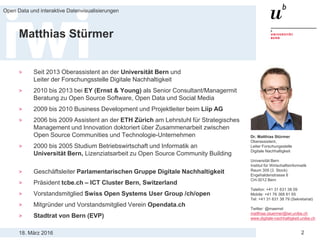 18. März 2016
Open Data und interaktive Datenvisualisierungen
2
Matthias Stürmer
> Seit 2013 Oberassistent an der Universität Bern und
Leiter der Forschungsstelle Digitale Nachhaltigkeit
> 2010 bis 2013 bei EY (Ernst & Young) als Senior Consultant/Managermit
Beratung zu Open Source Software, Open Data und Social Media
> 2009 bis 2010 Business Development und Projektleiter beim Liip AG
> 2006 bis 2009 Assistent an der ETH Zürich am Lehrstuhl für Strategisches
Management und Innovation doktoriert über Zusammenarbeit zwischen
Open Source Communities und Technologie-Unternehmen
> 2000 bis 2005 Studium Betriebswirtschaft und Informatik an
Universität Bern, Lizenziatsarbeit zu Open Source Community Building
> Geschäftsleiter Parlamentarischen Gruppe Digitale Nachhaltigkeit
> Präsident tcbe.ch – ICT Cluster Bern, Switzerland
> Vorstandsmitglied Swiss Open Systems User Group /ch/open
> Mitgründer und Vorstandsmitglied Verein Opendata.ch
> Stadtrat von Bern (EVP)
Dr. Matthias Stürmer
Oberassistent,
Leiter Forschungsstelle
Digitale Nachhaltigkeit
Universität Bern
Institut für Wirtschaftsinformatik
Raum 309 (3. Stock)
Engehaldenstrasse 8
CH-3012 Bern
Telefon: +41 31 631 38 09
Mobile: +41 76 368 81 65
Tel: +41 31 631 38 79 (Sekretariat)
Twitter: @maemst
matthias.stuermer@iwi.unibe.ch
www.digitale-nachhaltigkeit.unibe.ch
 