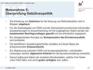 18. März 2016
Open Data und interaktive Datenvisualisierungen
23
Massnahme 5:
Überprüfung Gebührenpolitik
> Die Erhebung von Gebühren für die Nutzung von Behördendaten wird in
Etappen abgebaut.
> Für die Gratisabgabe von OGD und die Grenzkostenverrechnung individueller
Zusatzleistungen im Zusammenhang mit frei zugänglichen Daten werden die
bestehenden Rechtsgrundlagen geprüft und wo erforderlich angepasst.
> Ein übergeordnetes Konzept zur Kompensation des Einnahmeausfalls
wird erarbeitet.
> Die betroffenen Verwaltungseinheiten erstellen auf dieser Basis die
entsprechenden Erlassentwürfe.
> Zur Abgrenzung zwischen OGD und kundenspezifischen, individuellen
Leistungen werden allgemeine Kriterien für die Bundesverwaltung erarbeitet.
> Darauf aufbauend klären die einzelnen Bundesstellen, welche ihrer Daten
unter OGD fallen und somit gratis verfügbar sein sollen.
 