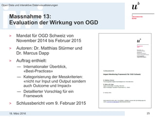 18. März 2016
Open Data und interaktive Datenvisualisierungen
25
Massnahme 13:
Evaluation der Wirkung von OGD
> Mandat für OGD Schweiz von
November 2014 bis Februar 2015
> Autoren: Dr. Matthias Stürmer und
Dr. Marcus Dapp
> Auftrag enthielt:
— Internationaler Überblick,
«Best-Practices»
— Kategorisierung der Messkriterien:
«nicht nur Input und Output sondern
auch Outcome und Impact»
— Detaillierter Vorschlag für ein
Framework
> Schlussbericht vom 9. Februar 2015
 