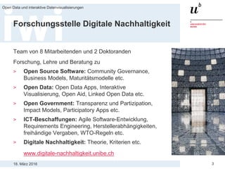 18. März 2016
Open Data und interaktive Datenvisualisierungen
3
Forschungsstelle Digitale Nachhaltigkeit
Team von 8 Mitarbeitenden und 2 Doktoranden
Forschung, Lehre und Beratung zu
> Open Source Software: Community Governance,
Business Models, Maturitätsmodelle etc.
> Open Data: Open Data Apps, Interaktive
Visualisierung, Open Aid, Linked Open Data etc.
> Open Government: Transparenz und Partizipation,
Impact Models, Participatory Apps etc.
> ICT-Beschaffungen: Agile Software-Entwicklung,
Requirements Engineering, Herstellerabhängigkeiten,
freihändige Vergaben, WTO-Regeln etc.
> Digitale Nachhaltigkeit: Theorie, Kriterien etc.
www.digitale-nachhaltigkeit.unibe.ch
 