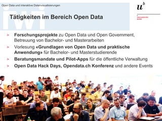 18. März 2016
Open Data und interaktive Datenvisualisierungen
4
Tätigkeiten im Bereich Open Data
> Forschungsprojekte zu Open Data und Open Government,
Betreuung von Bachelor- und Masterarbeiten
> Vorlesung «Grundlagen von Open Data und praktische
Anwendung» für Bachelor- und Masterstudierende
> Beratungsmandate und Pilot-Apps für die öffentliche Verwaltung
> Open Data Hack Days, Opendata.ch Konferenz und andere Events
 