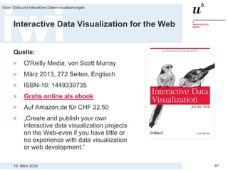 18. März 2016
Open Data und interaktive Datenvisualisierungen
67
Interactive Data Visualization for the Web
Quelle:
> O'Reilly Media, von Scott Murray
> März 2013, 272 Seiten, Englisch
> ISBN-10: 1449339735
> Gratis online als ebook
> Auf Amazon.de für CHF 22.50
> „Create and publish your own
interactive data visualization projects
on the Web-even if you have little or
no experience with data visualization
or web development.”
 
