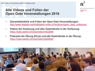 18. März 2016
Open Data und interaktive Datenvisualisierungen
75
Alle Videos und Folien der
Open Data Veranstaltungen 2016
> Gesamtüberblick und Folien der Open Data Veranstaltungen:
http://www.digitale-nachhaltigkeit.unibe.ch/studium/open_data_vorlesung
> Videos der Vorlesung und aller Gastreferate in der Vorlesung:
https://tube.switch.ch/channels/e18c2b66
> Podcasts der Übung (D3.js) und alle Gastreferate in der Übung:
https://tube.switch.ch/channels/3c6b69a2
 