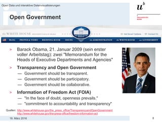 18. März 2016
Open Data und interaktive Datenvisualisierungen
8
Open Government
> Barack Obama, 21. Januar 2009 (sein erster
voller Arbeitstag): zwei "Memorandum for the
Heads of Executive Departments and Agencies"
> Transparency and Open Government
— Government should be transparent.
— Government should be participatory.
— Government should be collaborative.
> Information of Freedom Act (FOIA)
— "In the face of doubt, openness prevails."
— "commitment to accountability and transparency"
Quellen: http://www.whitehouse.gov/the_press_office/TransparencyandOpenGovernment
http://www.whitehouse.gov/the-press-office/freedom-information-act
 