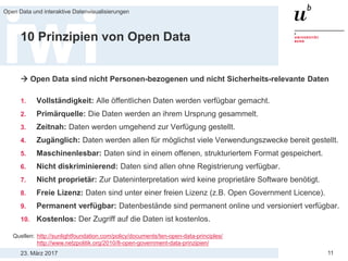 23. März 2017
Open Data und interaktive Datenvisualisierungen
11
10 Prinzipien von Open Data
 Open Data sind nicht Personen-bezogenen und nicht Sicherheits-relevante Daten
1. Vollständigkeit: Alle öffentlichen Daten werden verfügbar gemacht.
2. Primärquelle: Die Daten werden an ihrem Ursprung gesammelt.
3. Zeitnah: Daten werden umgehend zur Verfügung gestellt.
4. Zugänglich: Daten werden allen für möglichst viele Verwendungszwecke bereit gestellt.
5. Maschinenlesbar: Daten sind in einem offenen, strukturiertem Format gespeichert.
6. Nicht diskriminierend: Daten sind allen ohne Registrierung verfügbar.
7. Nicht proprietär: Zur Dateninterpretation wird keine proprietäre Software benötigt.
8. Freie Lizenz: Daten sind unter einer freien Lizenz (z.B. Open Government Licence).
9. Permanent verfügbar: Datenbestände sind permanent online und versioniert verfügbar.
10. Kostenlos: Der Zugriff auf die Daten ist kostenlos.
Quellen: http://sunlightfoundation.com/policy/documents/ten-open-data-principles/
http://www.netzpolitik.org/2010/8-open-government-data-prinzipien/
 