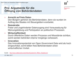 23. März 2017
Open Data und interaktive Datenvisualisierungen
13
Pro: Argumente für die
Öffnung von Behördendaten
> Anrecht auf freie Daten
Den Bürgern gehören die Behördendaten, denn sie wurden im
Auftrag des Staates mit Steuergeldern erarbeitet.
> Demokratie
Freier und ungehinderter Datenzugang sind Voraussetzung für
Meinungsbildung und Partizipation an politischen Prozessen.
> Wirtschaftlichkeit
Durch öffentliche Daten werden Prozesse und Missstände sichtbar,
somit werden behörden-interne Vorgänge verbessert.
> Innovation
Das Innovationspotential von Open Government Data wird als hoch
eingeschätzt, somit bilden freie Behördendaten einen
wirtschaftlichen Vorteil.
Quelle: http://www.collaboratory.de/w/Abschlussbericht_Offene_Staatskunst
 