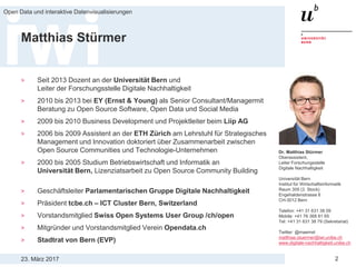 23. März 2017
Open Data und interaktive Datenvisualisierungen
2
Matthias Stürmer
> Seit 2013 Dozent an der Universität Bern und
Leiter der Forschungsstelle Digitale Nachhaltigkeit
> 2010 bis 2013 bei EY (Ernst & Young) als Senior Consultant/Managermit
Beratung zu Open Source Software, Open Data und Social Media
> 2009 bis 2010 Business Development und Projektleiter beim Liip AG
> 2006 bis 2009 Assistent an der ETH Zürich am Lehrstuhl für Strategisches
Management und Innovation doktoriert über Zusammenarbeit zwischen
Open Source Communities und Technologie-Unternehmen
> 2000 bis 2005 Studium Betriebswirtschaft und Informatik an
Universität Bern, Lizenziatsarbeit zu Open Source Community Building
> Geschäftsleiter Parlamentarischen Gruppe Digitale Nachhaltigkeit
> Präsident tcbe.ch – ICT Cluster Bern, Switzerland
> Vorstandsmitglied Swiss Open Systems User Group /ch/open
> Mitgründer und Vorstandsmitglied Verein Opendata.ch
> Stadtrat von Bern (EVP)
Dr. Matthias Stürmer
Oberassistent,
Leiter Forschungsstelle
Digitale Nachhaltigkeit
Universität Bern
Institut für Wirtschaftsinformatik
Raum 309 (3. Stock)
Engehaldenstrasse 8
CH-3012 Bern
Telefon: +41 31 631 38 09
Mobile: +41 76 368 81 65
Tel: +41 31 631 38 79 (Sekretariat)
Twitter: @maemst
matthias.stuermer@iwi.unibe.ch
www.digitale-nachhaltigkeit.unibe.ch
 