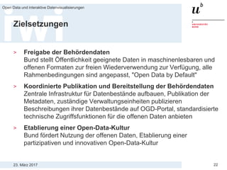 23. März 2017
Open Data und interaktive Datenvisualisierungen
22
Zielsetzungen
> Freigabe der Behördendaten
Bund stellt Öffentlichkeit geeignete Daten in maschinenlesbaren und
offenen Formaten zur freien Wiederverwendung zur Verfügung, alle
Rahmenbedingungen sind angepasst, "Open Data by Default"
> Koordinierte Publikation und Bereitstellung der Behördendaten
Zentrale Infrastruktur für Datenbestände aufbauen, Publikation der
Metadaten, zuständige Verwaltungseinheiten publizieren
Beschreibungen ihrer Datenbestände auf OGD-Portal, standardisierte
technische Zugriffsfunktionen für die offenen Daten anbieten
> Etablierung einer Open-Data-Kultur
Bund fördert Nutzung der offenen Daten, Etablierung einer
partizipativen und innovativen Open-Data-Kultur
 