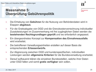23. März 2017
Open Data und interaktive Datenvisualisierungen
25
Massnahme 5:
Überprüfung Gebührenpolitik
> Die Erhebung von Gebühren für die Nutzung von Behördendaten wird in
Etappen abgebaut.
> Für die Gratisabgabe von OGD und die Grenzkostenverrechnung individueller
Zusatzleistungen im Zusammenhang mit frei zugänglichen Daten werden die
bestehenden Rechtsgrundlagen geprüft und wo erforderlich angepasst.
> Ein übergeordnetes Konzept zur Kompensation des Einnahmeausfalls
wird erarbeitet.
> Die betroffenen Verwaltungseinheiten erstellen auf dieser Basis die
entsprechenden Erlassentwürfe.
> Zur Abgrenzung zwischen OGD und kundenspezifischen, individuellen
Leistungen werden allgemeine Kriterien für die Bundesverwaltung erarbeitet.
> Darauf aufbauend klären die einzelnen Bundesstellen, welche ihrer Daten
unter OGD fallen und somit gratis verfügbar sein sollen.
 
