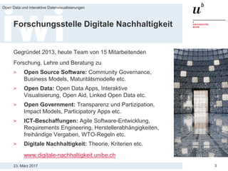 23. März 2017
Open Data und interaktive Datenvisualisierungen
3
Forschungsstelle Digitale Nachhaltigkeit
Gegründet 2013, heute Team von 15 Mitarbeitenden
Forschung, Lehre und Beratung zu
> Open Source Software: Community Governance,
Business Models, Maturitätsmodelle etc.
> Open Data: Open Data Apps, Interaktive
Visualisierung, Open Aid, Linked Open Data etc.
> Open Government: Transparenz und Partizipation,
Impact Models, Participatory Apps etc.
> ICT-Beschaffungen: Agile Software-Entwicklung,
Requirements Engineering, Herstellerabhängigkeiten,
freihändige Vergaben, WTO-Regeln etc.
> Digitale Nachhaltigkeit: Theorie, Kriterien etc.
www.digitale-nachhaltigkeit.unibe.ch
 