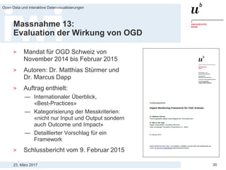 23. März 2017
Open Data und interaktive Datenvisualisierungen
30
Massnahme 13:
Evaluation der Wirkung von OGD
> Mandat für OGD Schweiz von
November 2014 bis Februar 2015
> Autoren: Dr. Matthias Stürmer und
Dr. Marcus Dapp
> Auftrag enthielt:
— Internationaler Überblick,
«Best-Practices»
— Kategorisierung der Messkriterien:
«nicht nur Input und Output sondern
auch Outcome und Impact»
— Detaillierter Vorschlag für ein
Framework
> Schlussbericht vom 9. Februar 2015
 