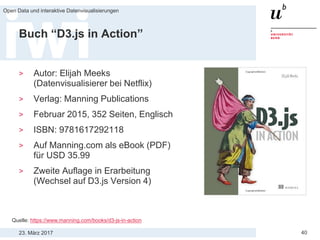23. März 2017
Open Data und interaktive Datenvisualisierungen
40
Buch “D3.js in Action”
> Autor: Elijah Meeks
(Datenvisualisierer bei Netflix)
> Verlag: Manning Publications
> Februar 2015, 352 Seiten, Englisch
> ISBN: 9781617292118
> Auf Manning.com als eBook (PDF)
für USD 35.99
> Zweite Auflage in Erarbeitung
(Wechsel auf D3.js Version 4)
Quelle: https://www.manning.com/books/d3-js-in-action
 