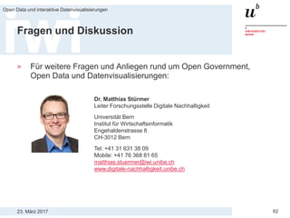 23. März 2017
Open Data und interaktive Datenvisualisierungen
62
Fragen und Diskussion
> Für weitere Fragen und Anliegen rund um Open Government,
Open Data und Datenvisualisierungen:
Dr. Matthias Stürmer
Leiter Forschungsstelle Digitale Nachhaltigkeit
Universität Bern
Institut für Wirtschaftsinformatik
Engehaldenstrasse 8
CH-3012 Bern
Tel: +41 31 631 38 09
Mobile: +41 76 368 81 65
matthias.stuermer@iwi.unibe.ch
www.digitale-nachhaltigkeit.unibe.ch
 