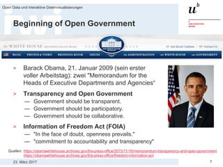 23. März 2017
Open Data und interaktive Datenvisualisierungen
7
Beginning of Open Government
> Barack Obama, 21. Januar 2009 (sein erster
voller Arbeitstag): zwei "Memorandum for the
Heads of Executive Departments and Agencies“
> Transparency and Open Government
— Government should be transparent.
— Government should be participatory.
— Government should be collaborative.
> Information of Freedom Act (FOIA)
— "In the face of doubt, openness prevails."
— "commitment to accountability and transparency"
Quellen: https://obamawhitehouse.archives.gov/the-press-office/2015/11/16/memorandum-transparency-and-open-government
https://obamawhitehouse.archives.gov/the-press-office/freedom-information-act
 