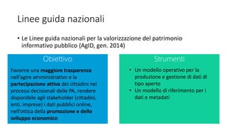 Linee guida nazionali
• Le Linee guida nazionali per la valorizzazione del patrimonio
informativo pubblico (AgID, gen. 2014)
Obiettivo Strumenti
Favorire una maggiore trasparenza
nell’agire amministrativo e la
partecipazione attiva dei cittadini nei
processi decisionali delle PA, rendere
disponibile agli stakeholder (cittadini,
enti, imprese) i dati pubblici online,
nell’ottica della promozione e dello
sviluppo economico
• Un modello operativo per la
produzione e gestione di dati di
tipo aperto
• Un modello di riferimento per i
dati e metadati
 
