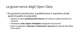 La governance degli Open Data
• Per garantire la produzione, la pubblicazione e la gestione di dati
aperti di qualità, è auspicabile:
• Attivare un forte coordinamento interno tra le diverse realtà coinvolte nel
processo
• Individuare ruoli e figure strategiche impegnate nel processo
• Avere la capacità di ripensare e ottimizzare i processi dei quali gli OpenData
fanno parte
 