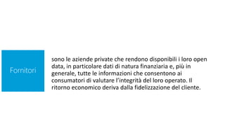 sono le aziende private che rendono disponibili i loro open
data, in particolare dati di natura finanziaria e, più in
generale, tutte le informazioni che consentono ai
consumatori di valutare l’integrità del loro operato. Il
ritorno economico deriva dalla fidelizzazione del cliente.
Fornitori
 