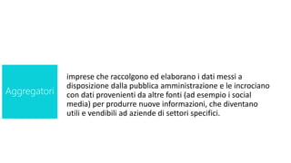 imprese che raccolgono ed elaborano i dati messi a
disposizione dalla pubblica amministrazione e le incrociano
con dati provenienti da altre fonti (ad esempio i social
media) per produrre nuove informazioni, che diventano
utili e vendibili ad aziende di settori specifici.
Aggregatori
 