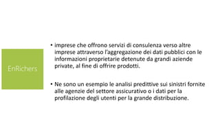 • imprese che offrono servizi di consulenza verso altre
imprese attraverso l’aggregazione dei dati pubblici con le
informazioni proprietarie detenute da grandi aziende
private, al fine di offrire prodotti.
• Ne sono un esempio le analisi predittive sui sinistri fornite
alle agenzie del settore assicurativo o i dati per la
profilazione degli utenti per la grande distribuzione.
EnRichers
 