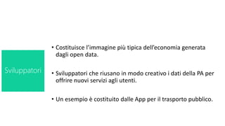 • Costituisce l’immagine più tipica dell’economia generata
dagli open data.
• Sviluppatori che riusano in modo creativo i dati della PA per
offrire nuovi servizi agli utenti.
• Un esempio è costituito dalle App per il trasporto pubblico.
Sviluppatori
 