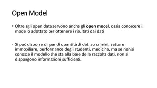 Open Model
• Oltre agli open data servono anche gli open model, ossia conoscere il
modello adottato per ottenere i risultati dai dati
• Si può disporre di grandi quantità di dati su crimini, settore
immobiliare, performance degli studenti, medicina, ma se non si
conosce il modello che sta alla base della raccolta dati, non si
dispongono informazioni sufficienti.
 