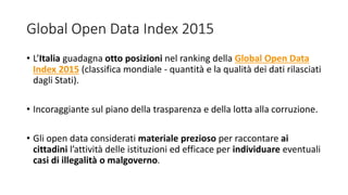 Global Open Data Index 2015
• L’Italia guadagna otto posizioni nel ranking della Global Open Data
Index 2015 (classifica mondiale - quantità e la qualità dei dati rilasciati
dagli Stati).
• Incoraggiante sul piano della trasparenza e della lotta alla corruzione.
• Gli open data considerati materiale prezioso per raccontare ai
cittadini l’attività delle istituzioni ed efficace per individuare eventuali
casi di illegalità o malgoverno.
 