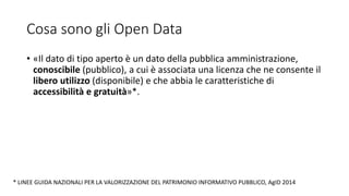 Cosa sono gli Open Data
• «Il dato di tipo aperto è un dato della pubblica amministrazione,
conoscibile (pubblico), a cui è associata una licenza che ne consente il
libero utilizzo (disponibile) e che abbia le caratteristiche di
accessibilità e gratuità»*.
* LINEE GUIDA NAZIONALI PER LA VALORIZZAZIONE DEL PATRIMONIO INFORMATIVO PUBBLICO, AgID 2014
 