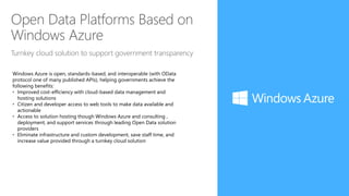 Open Data Platforms Based on
Windows Azure
Turnkey cloud solution to support government transparency
Windows Azure is open, standards-based, and interoperable (with OData
protocol one of many published APIs), helping governments achieve the
following benefits:
• Improved cost-efficiency with cloud-based data management and
hosting solutions
• Citizen and developer access to web tools to make data available and
actionable
• Access to solution hosting though Windows Azure and consulting ,
deployment, and support services through leading Open Data solution
providers
• Eliminate infrastructure and custom development, save staff time, and
increase value provided through a turnkey cloud solution
 