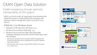 CKAN Open Data Solution
OKFN is a not-for-profit UK organization that developed the
CKAN OSS product, a leading Open Data Catalogue and
Indexing content management system running on Linux
Ubuntu.
CKAN Ver. 2 on Windows Azure
• Released on MS OpenTech VM Depot: here
• Windows Azure release CKAN blog: here
• Windows Azure hosts the CKAN Open Data Web,
Catalogue Database Portal VMs and API CKAN Open data
site examples:
• data.gov.uk: UK government website CKAN integrated with
Drupal and Windows Azure DataMarket hosting UK Weather
open data dataset
• USA data.gov with Socrata, Drupal OKFN CKAN information:
OKFN and CKAN
Enable transparency through openness,
interoperability, & OSS support
 