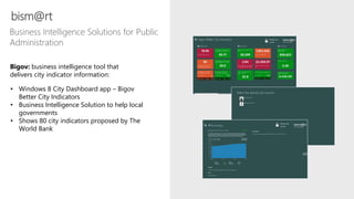 bism@rt
Business Intelligence Solutions for Public
Administration
• Windows 8 City Dashboard app – Bigov
Better City Indicators
• Business Intelligence Solution to help local
governments
• Shows 80 city indicators proposed by The
World Bank
Bigov: business intelligence tool that
delivers city indicator information:
 
