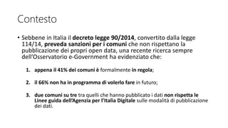 Contesto
• Sebbene in Italia il decreto legge 90/2014, convertito dalla legge
114/14, preveda sanzioni per i comuni che non rispettano la
pubblicazione dei propri open data, una recente ricerca sempre
dell’Osservatorio e-Government ha evidenziato che:
1. appena il 41% dei comuni è formalmente in regola;
2. il 66% non ha in programma di volerlo fare in futuro;
3. due comuni su tre tra quelli che hanno pubblicato i dati non rispetta le
Linee guida dell’Agenzia per l’Italia Digitale sulle modalità di pubblicazione
dei dati.
 