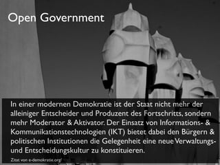 Open Government

In einer modernen Demokratie ist der Staat nicht mehr der
alleiniger Entscheider und Produzent des Fortschritts, sondern
mehr Moderator & Aktivator. Der Einsatz von Informations- &
Kommunikationstechnologien (IKT) bietet dabei den Bürgern &
politischen Institutionen die Gelegenheit eine neue Verwaltungsund Entscheidungskultur zu konstituieren.
Zitat von e-demokratie.org/

 