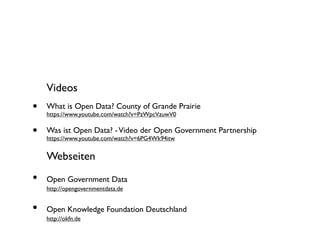 Videos

•

What is Open Data? County of Grande Prairie

•

Was ist Open Data? - Video der Open Government Partnership

https://www.youtube.com/watch?v=PzWpcVzuwV0

https://www.youtube.com/watch?v=6PG4Wk94itw

Webseiten

•

Open Government Data

•

Open Knowledge Foundation Deutschland

http://opengovernmentdata.de

http://okfn.de

 