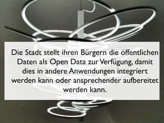 Die Stadt stellt ihren Bürgern die öffentlichen
Daten als Open Data zur Verfügung, damit
dies in andere Anwendungen integriert
werden kann oder ansprechender aufbereitet
werden kann.

 