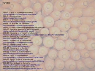 Credits



Slide 2 : Carrot cc by sa opensourceway
http://www.flickr.com/photos/opensourceway/
Slide 3 : Openstreetmap
http://www.openstreetmap.org/
Slide 4 : cc by nc sa nonelvis
http://www.flickr.com/photos/52784525@N00/
Slide 6 : cc by nc sa The codefarm
http://www.flickr.com/photos/thecodefarm/
Slide 7 : Pictures respectively belonging to each partners
Slide 10 : Barcamp board cc by sa Chris Radcliff
http://www.flickr.com/people/chris_radcliff/
Slide 10 : Barcamp cc by nc sa Formulaphoto
http://www.flickr.com/photos/formulaphoto/225837921/in/set-72157594252977829/
Slide 10: trainings, by Citizen Nantes
http://breil-nantes.over-blog.com/
Slide 10 : Pitchers, cc by Simon Robic
http://www.flickr.com/people/simonrobic/
Slide 10 : Mapping party Toulibre
 http://www.toulibre.org/cartopartie
Slide 10 : Barcamp cc by libertic
http://twitpic.com/photos/LiberTIC
Slide 12 : Cantine cc by Simon Robic
http://www.flickr.com/people/simonrobic/
Slide 14 : Work cc by philandpam
http://www.flickr.com/photos/philandpam/2242407835/
Slide 15 : broke : cc by sa stuart pilbrow
http://www.flickr.com/photos/stuartpilbrow/2942333106/
Slide 16 : Bed cc by nc sa James Yu
http://www.flickr.com/photos/jamesyu/366731745/
Slide 18 : Carrots cc by sa Fovea Centralis
http://www.flickr.com/photos/sivaprakash/294755142/
 