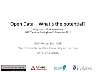 Open Data – What’s the potential?
                                     Using data to drive investment
                              HACT Seminar Birmingham 6th November 2012



                           Prof Robert Barr OBE
                Manchester Geomatics, University of Liverpool
                             APPSI and ODUG



manchester.geomatics
       THEORY INTO PRACTICE
 