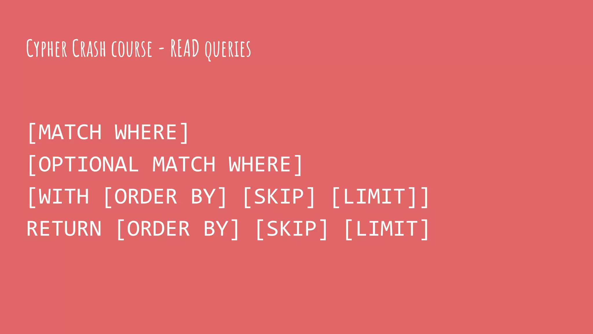 Cypher Crash course - READ queries
[MATCH WHERE]
[OPTIONAL MATCH WHERE]
[WITH [ORDER BY] [SKIP] [LIMIT]]
RETURN [ORDER BY] [SKIP] [LIMIT]
 