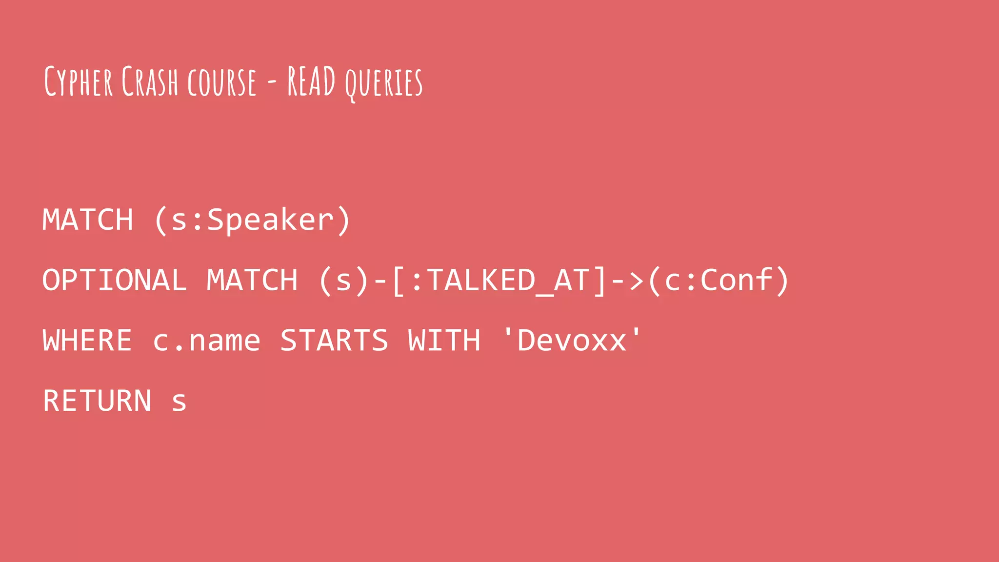 MATCH (s:Speaker)
OPTIONAL MATCH (s)-[:TALKED_AT]->(c:Conf)
WHERE c.name STARTS WITH 'Devoxx'
RETURN s
Cypher Crash course - READ queries
 